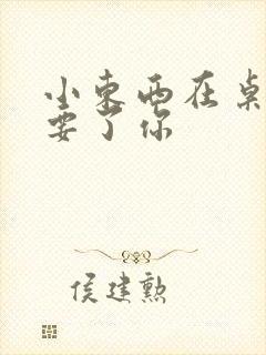 小东西在桌子上要了你