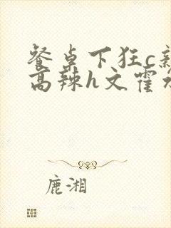 餐桌下狂c亲女高辣h文霍水