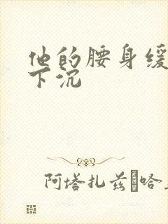 他的腰身缓慢的下沉