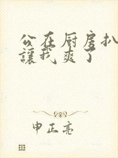 公在厨房扒开腿让我爽了