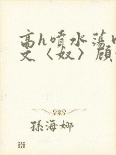 高h喷水荡肉欲文〈奴〉顾依依