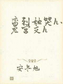 脔到她哭h小白兔宫交h