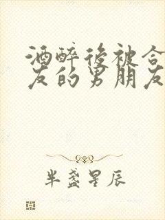 酒醉后被合租室友的男朋友睡了