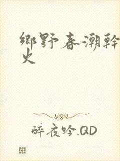 乡野春潮干柴烈火