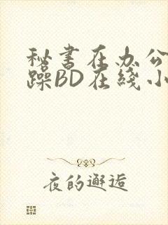 秘书在办公室被躁BD在线小说