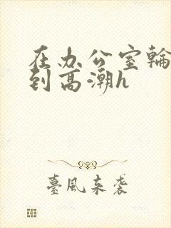 在办公室轮流澡到高潮h