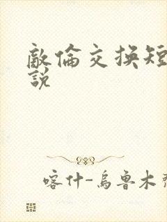 敌伦交换短篇小说