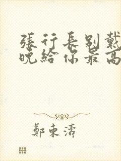 张行长别戴了今晚给你最高的待遇