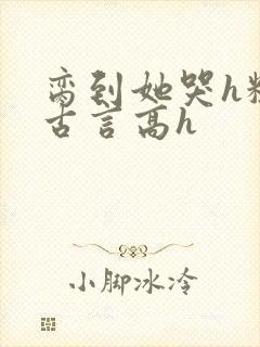 脔到她哭h粗话古言高h