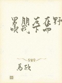 男朋友在野外猛吃我下面