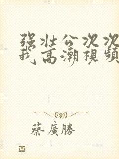 强壮公次次弄得我高潮视频