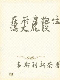 在厨房抱住岳丰满大屁股