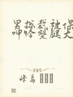 男总裁被保镖c呻吟双腿大张bl