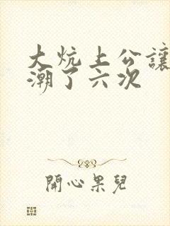 大炕上公让我高潮了六次