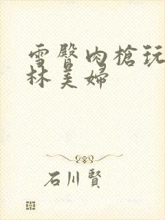 雪臀肉枪玩遍武林美妇