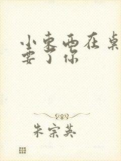 小东西在桌子上要了你