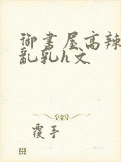 御书屋高辣h文乱乳h文