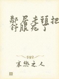 邻居老头把我弄舒服死了