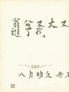 翁公又大又粗挺进了我