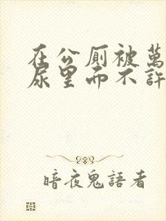 在公厕被万人C尿里面不许漏出来