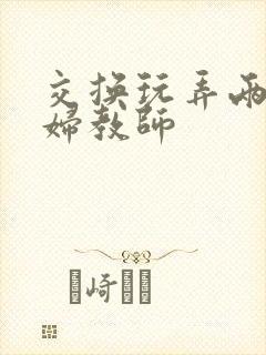 交换玩弄两个美妇教师