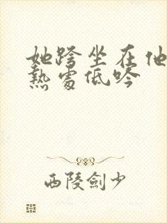 她跨坐在他的炽热处低吟