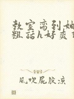 教室脔到她哭h粗话h好爽视频