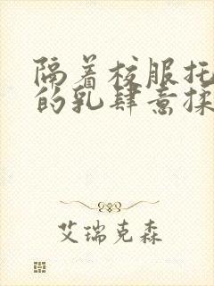 隔着校服托住她的乳肆意揉搓