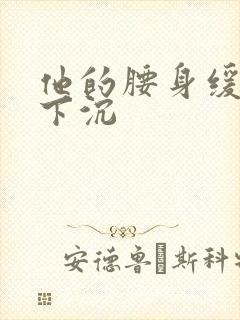 他的腰身缓慢的下沉