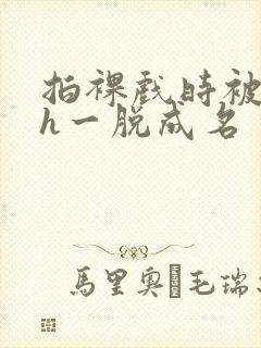 拍裸戏时被c了h一脱成名