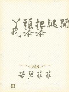 丫头把腿开大让我添添