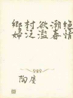 乡村欲潮绝色村妇泛滥春情