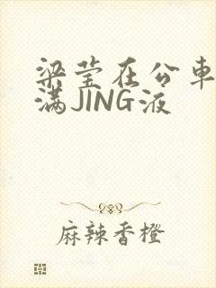 梁莹在公车被灌满JING液