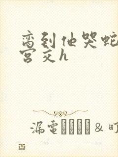 脔到他哭蛇双根宫交h