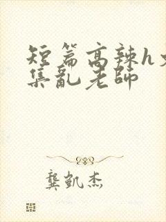 短篇高辣h文合集乱老师