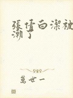 张倩白洁被弄高潮了