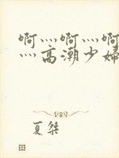 啊灬啊灬啊灬快灬高潮少妇小说