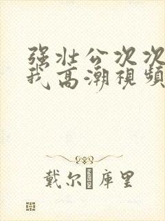 强壮公次次弄得我高潮视频