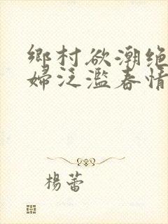 乡村欲潮绝色村妇泛滥春情