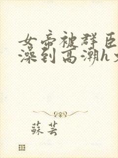 女帝被群臣伦流澡到高潮h文