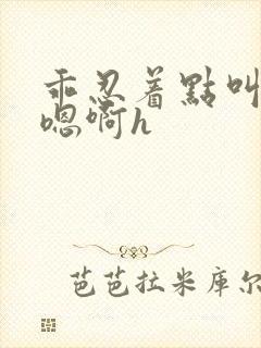 乖忍着点叫出来嗯啊h