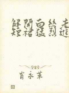 解开白丝老师的短裙猛烈进入