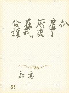 公在厨房扒开腿让我爽了