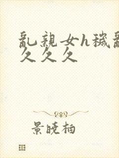 乱亲女h秽乱长久久久