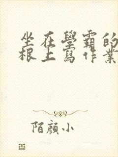 坐在学霸的大紫根上写作业