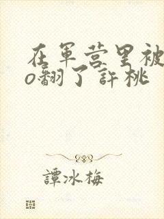 在军营里被cao翻了许桃