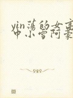 yin荡的女高中小雪阿豪