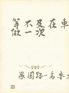 等不及在车里先做一次