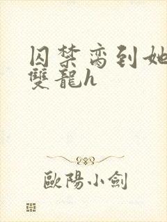 囚禁脔到她哭h双龙h