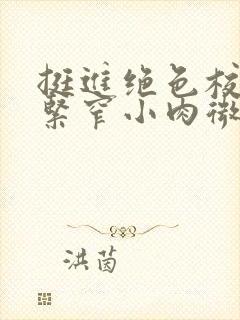 挺进绝色校花的紧窄小肉微博